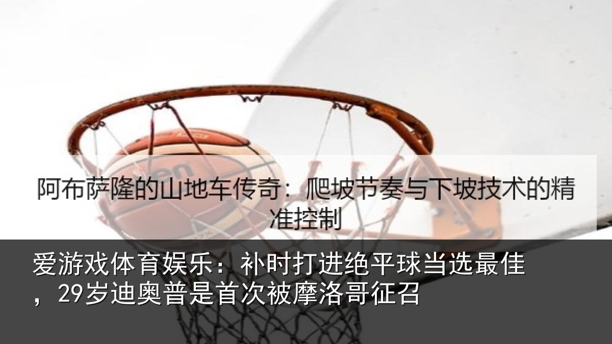 爱游戏体育娱乐：补时相关情况佳岁相关情况洛哥征召