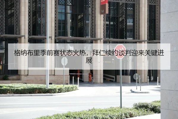 格纳布里季前赛状态火热，拜仁续约谈判迎来关键进展