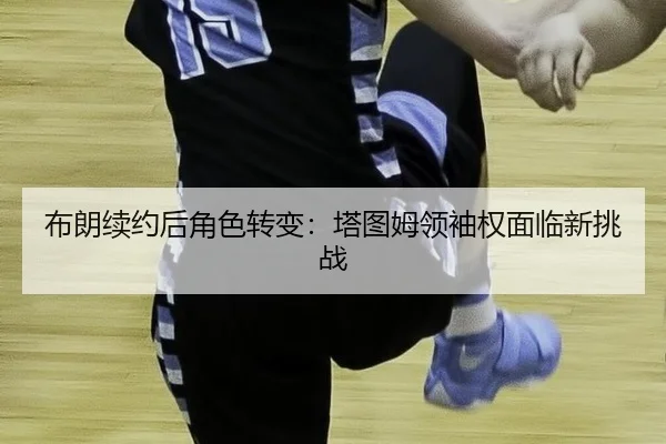 布朗续约后角色转变：塔图姆领袖权面临新挑战