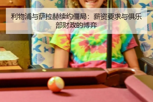 利物浦与萨拉赫续约僵局：薪资要求与俱乐部财政的博弈