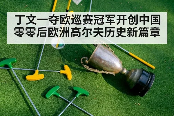 丁文一夺欧巡赛冠军开创中国零零后欧洲高尔夫历史新篇章